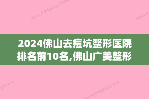 2024佛山去痘坑整形医院排名前10名,佛山广美整形美容名列前茅(广东治疗痘坑比较好的医院)