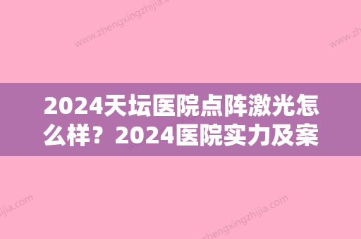 2024天坛医院点阵激光怎么样？2024医院实力及案例公布