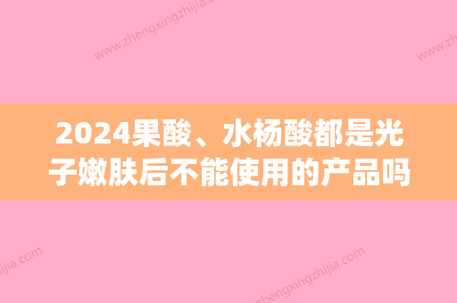 2024果酸	、水杨酸都是光子嫩肤后不能使用的产品吗(光子嫩肤后多久可以用含水杨酸的护肤品)