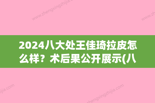 2024八大处王佳琦拉皮怎么样？术后果公开展示(八大处王佳琦医生)