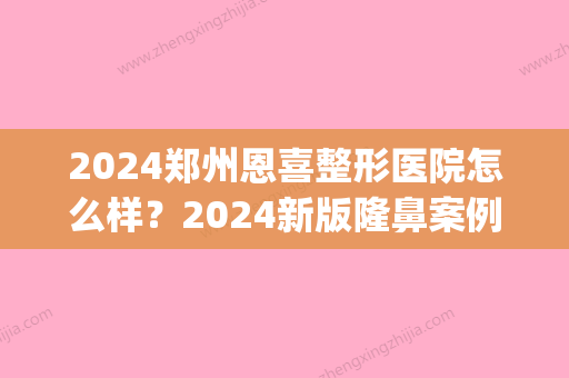 2024郑州恩喜整形医院怎么样？2024新版隆鼻案例公布(恩喜整形医院一共多少家)