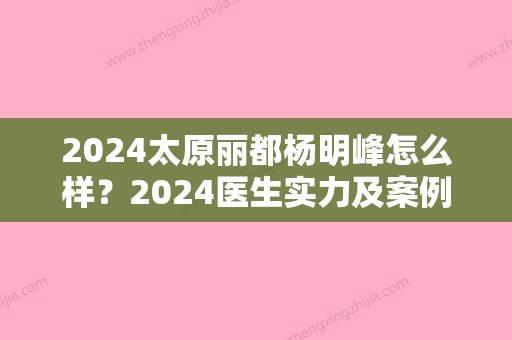 2024太原丽都杨明峰怎么样？2024医生实力及案例公布