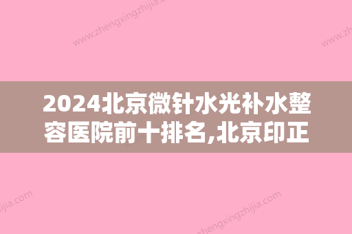 2024北京微针水光补水整容医院前十排名,北京印正山医疗美容诊所实力上榜