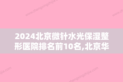 2024北京微针水光保湿整形医院排名前10名,北京华美医疗美容医院金榜题名