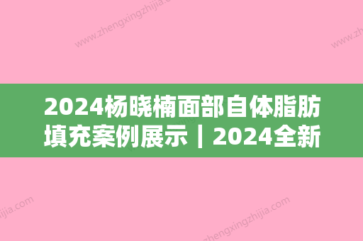 2024杨晓楠面部自体脂肪填充案例展示｜2024全新案例一览