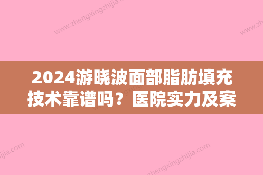 2024游晓波面部脂肪填充技术靠谱吗？医院实力及案例公布