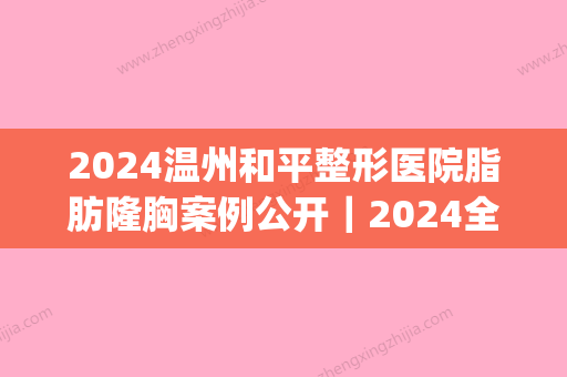 2024温州和平整形医院脂肪隆胸案例公开｜2024全新对比图分享(温州和平整形医院价格表)