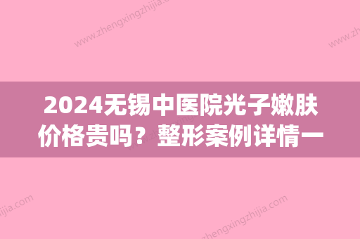 2024无锡中医院光子嫩肤价格贵吗？整形案例详情一览(无锡市中医院光子嫩肤)