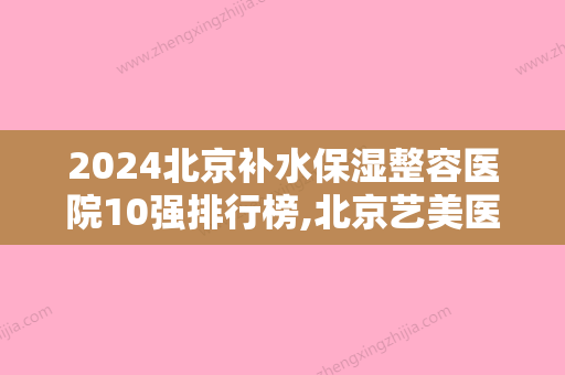 2024北京补水保湿整容医院10强排行榜,北京艺美医疗美容医院首屈一指