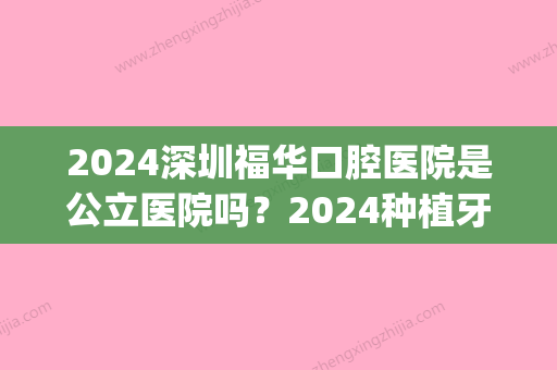 2024深圳福华口腔医院是公立医院吗？2024种植牙案例及价目表分享(深圳市福华口腔医院怎么样)