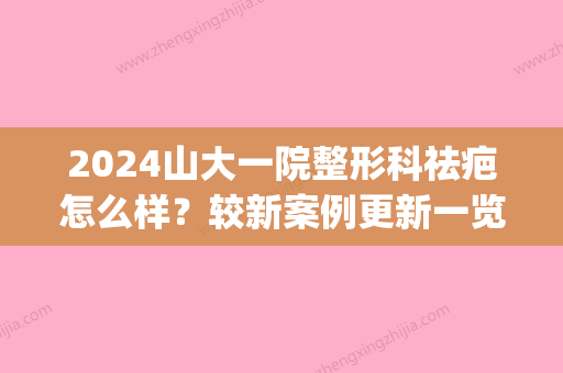 2024山大一院整形科祛疤怎么样？较新案例更新一览(青岛山大医院去疤科价格表)