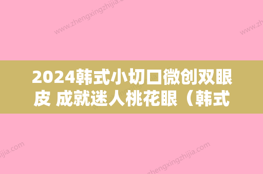 2024韩式小切口微创双眼皮 成就迷人桃花眼（韩式小切口双眼皮手术原理）