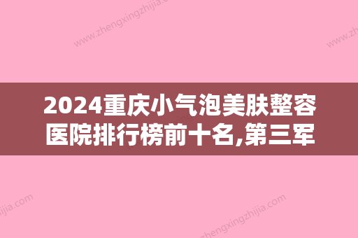 2024重庆小气泡美肤整容医院排行榜前十名,第三军医大学新桥医院整形美容外科金榜题名