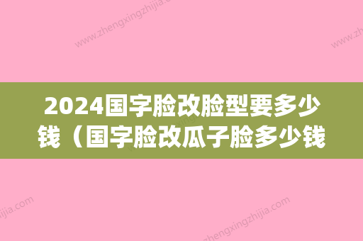 2024国字脸改脸型要多少钱（国字脸改瓜子脸多少钱）(国字脸整成瓜子脸要多少钱)