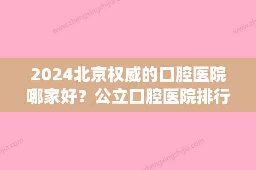 2024北京权威的口腔医院哪家好？公立口腔医院排行榜展示(北京口腔医院三甲医院有哪几所)