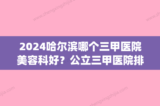 2024哈尔滨哪个三甲医院美容科好？公立三甲医院排行榜展示(哈尔滨比较好的医院美容科三甲)