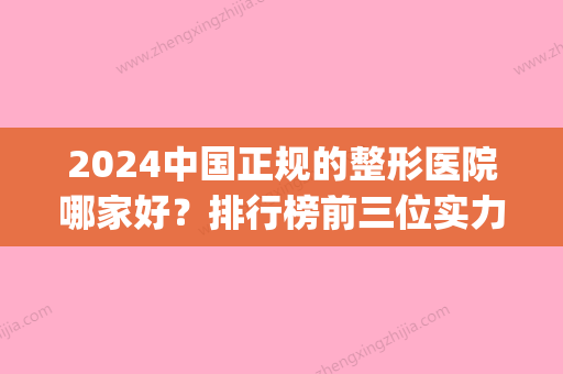 2024中国正规的整形医院哪家好？排行榜前三位实力医院公布(中国前3强整形医院)