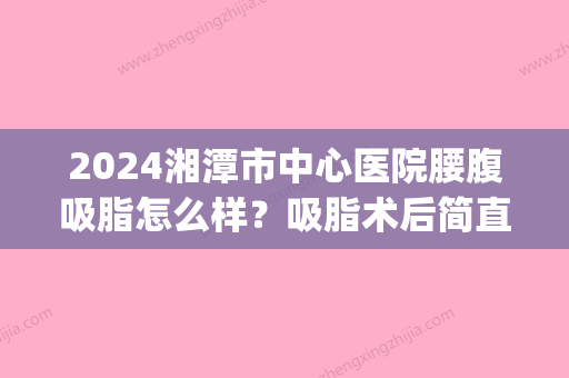 2024湘潭市中心医院腰腹吸脂怎么样？吸脂术后简直瘦了一圈(长沙腰腹抽脂减肥)