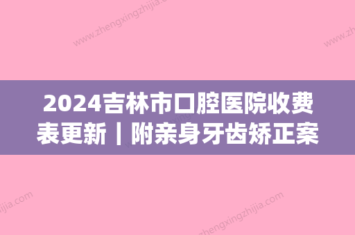 2024吉林市口腔医院收费表更新｜附亲身牙齿矫正案例(吉林大学口腔医院收费表)