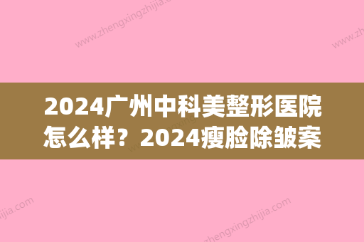 2024广州中科美整形医院怎么样？2024瘦脸除皱案例及果图公布(中美中科整形好不好)