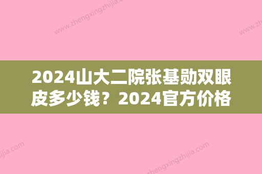 2024山大二院张基勋双眼皮多少钱？2024官方价格表及案例公布