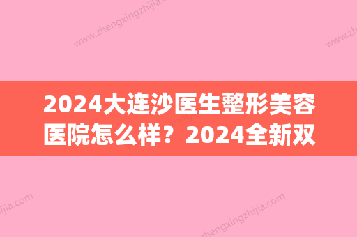 2024大连沙医生整形美容医院怎么样？2024全新双眼皮案例展示(大连医大二院整形美容)