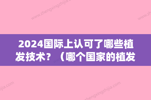 2024国际上认可了哪些植发技术？（哪个国家的植发技术比较成熟）(国内2024年植发新技术)