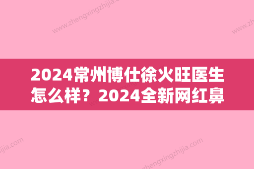 2024常州博仕徐火旺医生怎么样？2024全新网红鼻案例公开