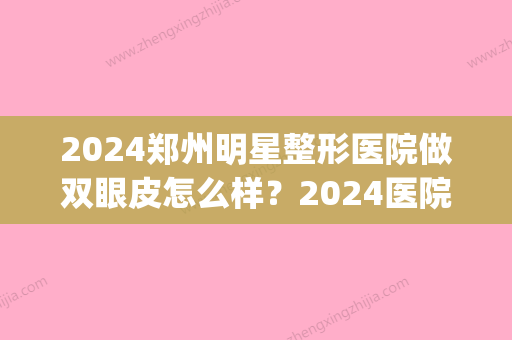 2024郑州明星整形医院做双眼皮怎么样？2024医院招牌案例公布(郑州比较权威的割双眼皮医院)