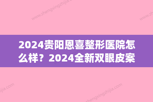 2024贵阳恩喜整形医院怎么样？2024全新双眼皮案例展示(贵阳恩喜整形医院怎么样排名第几)