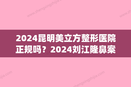 2024昆明美立方整形医院正规吗？2024刘江隆鼻案例展示(云南美立方整形医院)