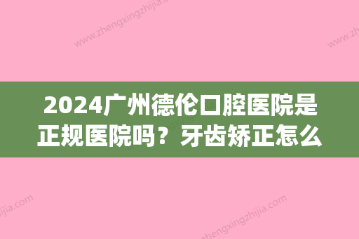 2024广州德伦口腔医院是正规医院吗？牙齿矫正怎么样？内附案例(广州德伦口腔医院新消息)