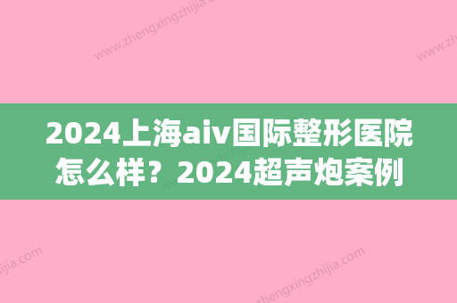 2024上海aiv国际整形医院怎么样？2024超声炮案例及果图公布(上海AIV整形医院)