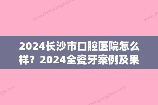 2024长沙市口腔医院怎么样？2024全瓷牙案例及果图展示(长沙口腔医院烤瓷牙价格)