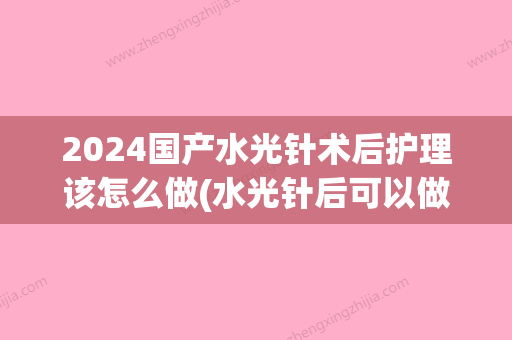 2024国产水光针术后护理该怎么做(水光针后可以做护理吗)