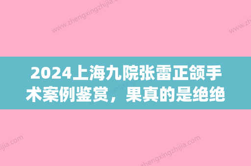 2024上海九院张雷正颌手术案例鉴赏	，果真的是绝绝子！(上海九院张雷整形好吗)