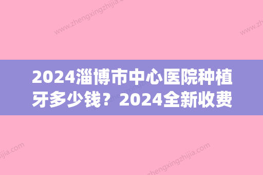 2024淄博市中心医院种植牙多少钱？2024全新收费表及案例公布(淄博种牙要多少费用)