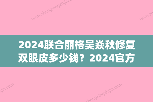 2024联合丽格吴焱秋修复双眼皮多少钱？2024官方价目表及案例公布(吴焱秋双眼皮修复怎么样)