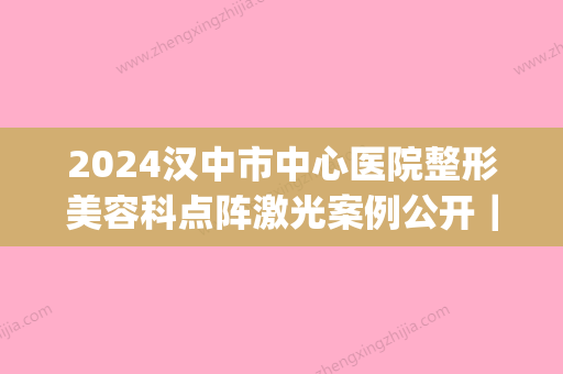 2024汉中市中心医院整形美容科点阵激光案例公开｜附亲身体验果图(汉中中心医院美容科项目)