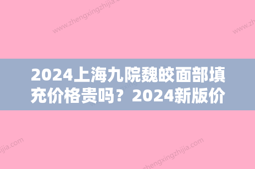 2024上海九院魏皎面部填充价格贵吗？2024新版价格表及案例公开