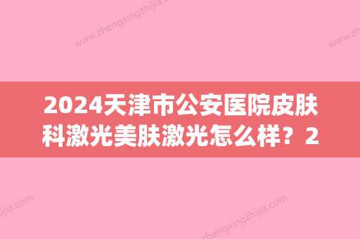 2024天津市公安医院皮肤科激光美肤激光怎么样？2024全新案例公布(天津公安医院美容科和皮肤科 激光)