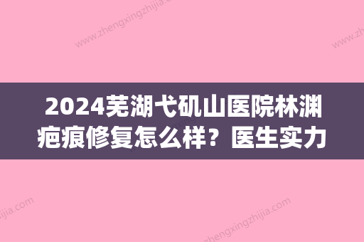 2024芜湖弋矶山医院林渊疤痕修复怎么样？医生实力及案例公布(芜湖弋矶山医院能治疗疤痕吗)