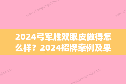 2024弓军胜双眼皮做得怎么样？2024招牌案例及果图展示(弓军胜双眼皮修复案例)