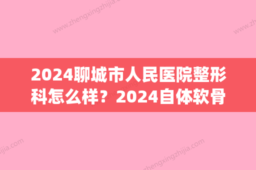 2024聊城市人民医院整形科怎么样？2024自体软骨隆鼻案例展示(山东聊城整容医院)