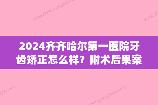 2024齐齐哈尔第一医院牙齿矫正怎么样？附术后果案例(齐齐哈尔第一医院正畸科)