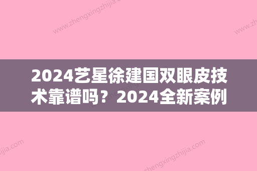 2024艺星徐建国双眼皮技术靠谱吗？2024全新案例及对比图分享