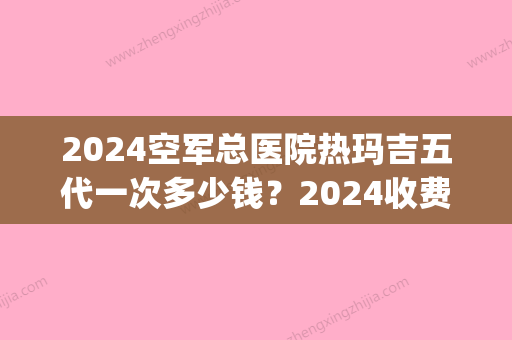 2024空军总医院热玛吉五代一次多少钱？2024收费标准及案例展示(空军总医院做热玛吉多少钱)