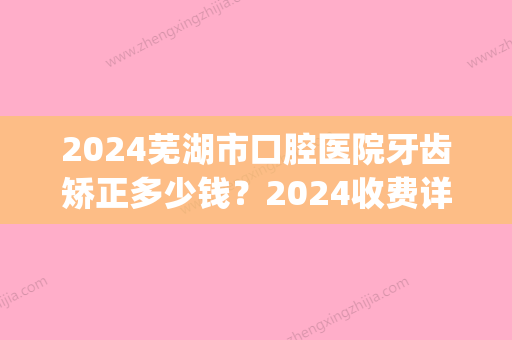 2024芜湖市口腔医院牙齿矫正多少钱？2024收费详情及案例公布(芜湖正畸费用)