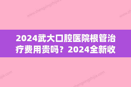 2024武大口腔医院根管治疗费用贵吗？2024全新收费标准及案例展示(武汉牙齿根管治疗费用)