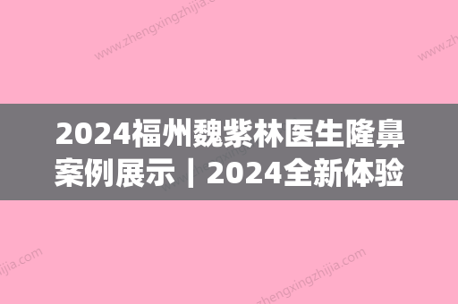 2024福州魏紫林医生隆鼻案例展示｜2024全新体验果图公布(福州魏子林做鼻子怎么样?)